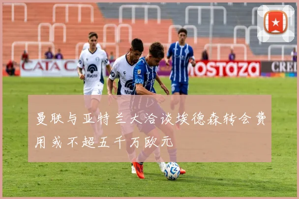曼联与亚特兰大洽谈埃德森转会费用或不超五千万欧元