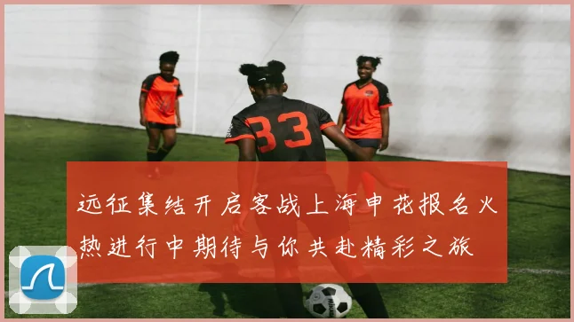 远征集结开启客战上海申花报名火热进行中期待与你共赴精彩之旅