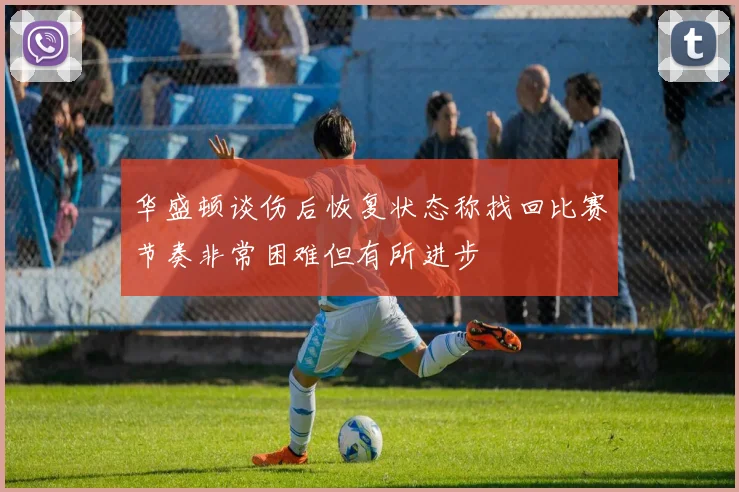 华盛顿谈伤后恢复状态称找回比赛节奏非常困难但有所进步